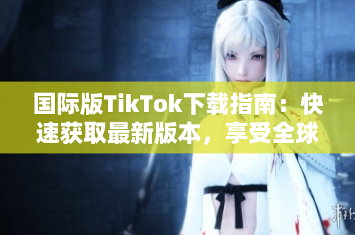 國(guó)際版TikTok下載指南：快速獲取最新版本，享受全球熱門視頻應(yīng)用的樂(lè)趣
