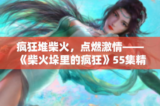 瘋狂堆柴火，點燃激情——《柴火垛里的瘋狂》55集精彩內(nèi)容回顧
