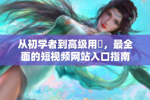 從初學(xué)者到高級用戶，最全面的短視頻網(wǎng)站入口指南