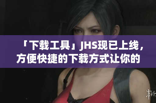 「下載工具」JHS現已上線，方便快捷的下載方式讓你的網絡生活更輕松！
