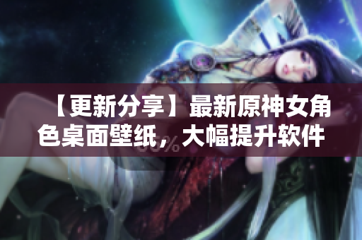 【更新分享】最新原神女角色桌面壁紙，大幅提升軟件使用體驗(yàn)！