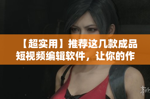【超實用】推薦這幾款成品短視頻編輯軟件，讓你的作品輕松走紅！
