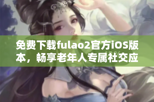 免費(fèi)下載fulao2官方iOS版本，暢享老年人專屬社交應(yīng)用