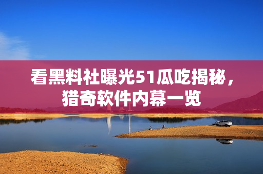 看黑料社曝光51瓜吃揭秘，獵奇軟件內(nèi)幕一覽
