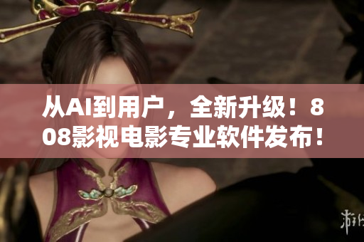 從AI到用戶，全新升級(jí)！808影視電影專業(yè)軟件發(fā)布！
