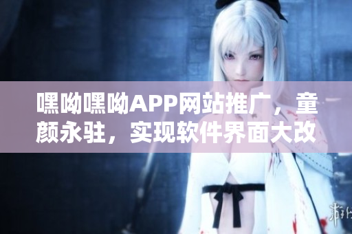 嘿呦嘿呦APP網(wǎng)站推廣，童顏永駐，實現(xiàn)軟件界面大改造
