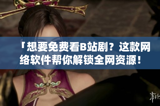 「想要免費(fèi)看B站劇？這款網(wǎng)絡(luò)軟件幫你解鎖全網(wǎng)資源！」