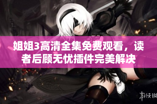 姐姐3高清全集免費(fèi)觀看，讀者后顧無(wú)憂(yōu)插件完美解決