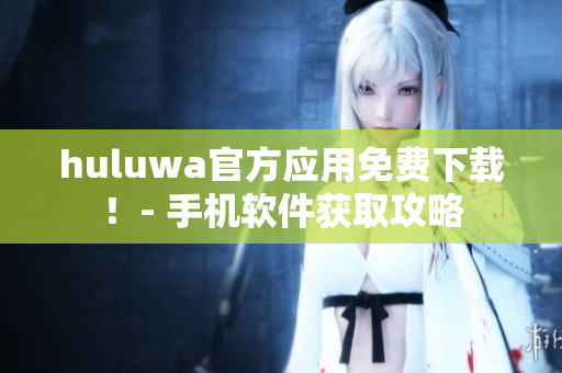 huluwa官方應(yīng)用免費(fèi)下載！- 手機(jī)軟件獲取攻略