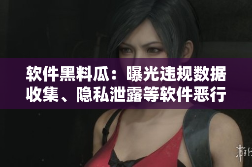 軟件黑料瓜：曝光違規(guī)數(shù)據(jù)收集、隱私泄露等軟件惡行