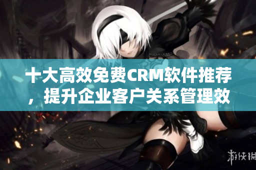 十大高效免費CRM軟件推薦，提升企業(yè)客戶關(guān)系管理效率