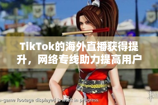 TikTok的海外直播獲得提升，網(wǎng)絡專線助力提高用戶體驗