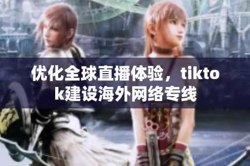 優(yōu)化全球直播體驗，tiktok建設(shè)海外網(wǎng)絡(luò)專線