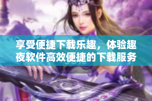 享受便捷下載樂趣，體驗趣夜軟件高效便捷的下載服務(wù)