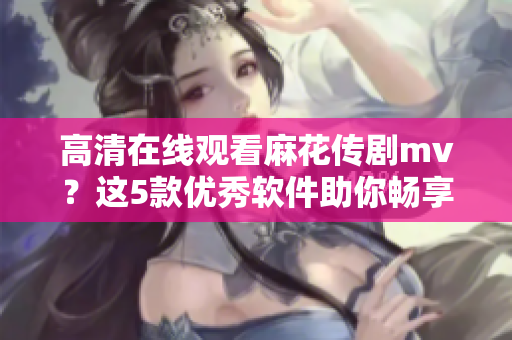 高清在線(xiàn)觀看麻花傳劇mv？這5款優(yōu)秀軟件助你暢享視聽(tīng)體驗(yàn)！