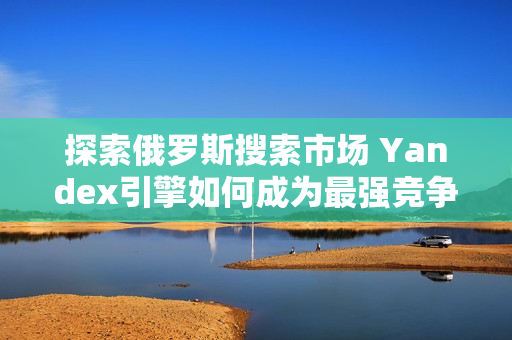 探索俄羅斯搜索市場 Yandex引擎如何成為最強競爭者