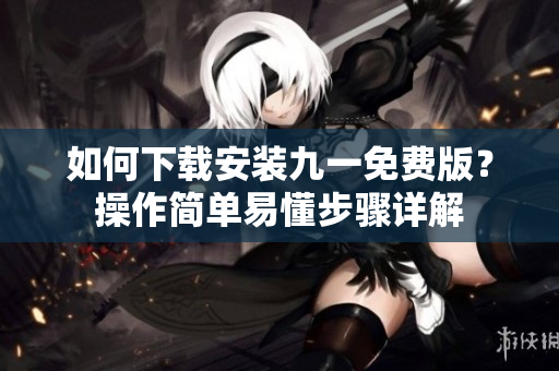 如何下載安裝九一免費(fèi)版？操作簡(jiǎn)單易懂步驟詳解