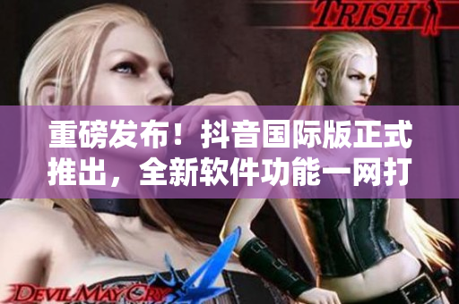 重磅發(fā)布！抖音國(guó)際版正式推出，全新軟件功能一網(wǎng)打盡
