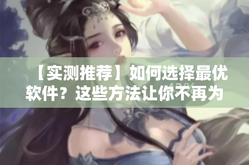 【實測推薦】如何選擇最優(yōu)軟件？這些方法讓你不再為軟件難選而苦惱！