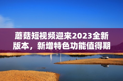 蘑菇短視頻迎來2023全新版本，新增特色功能值得期待！