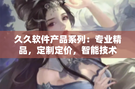 久久軟件產(chǎn)品系列：專業(yè)精品，定制定價(jià)，智能技術(shù)