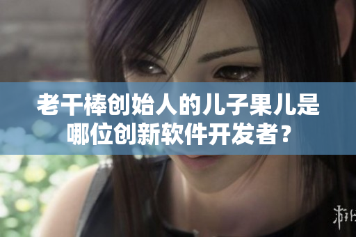 老干棒創(chuàng)始人的兒子果兒是哪位創(chuàng)新軟件開發(fā)者？
