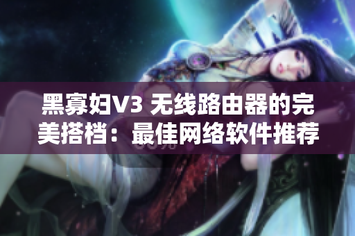 黑寡婦V3 無(wú)線路由器的完美搭檔：最佳網(wǎng)絡(luò)軟件推薦