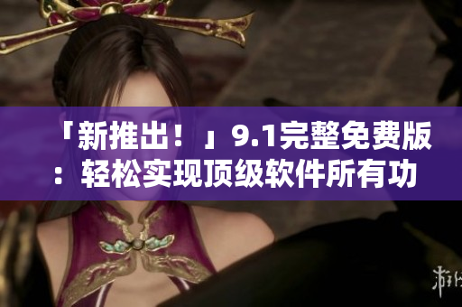 「新推出！」9.1完整免費版：輕松實現(xiàn)頂級軟件所有功能