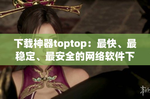 下載神器toptop：最快、最穩(wěn)定、最安全的網(wǎng)絡(luò)軟件下載工具！