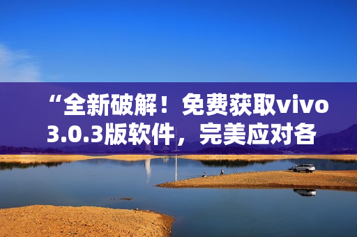 “全新破解！免費(fèi)獲取vivo 3.0.3版軟件，完美應(yīng)對(duì)各類(lèi)需求！”