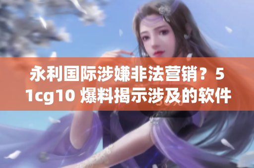 永利國(guó)際涉嫌非法營(yíng)銷？51cg10 爆料揭示涉及的軟件內(nèi)幕