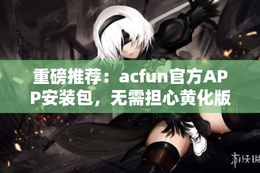 重磅推薦：acfun官方APP安裝包，無需擔心黃化版流鼻血！