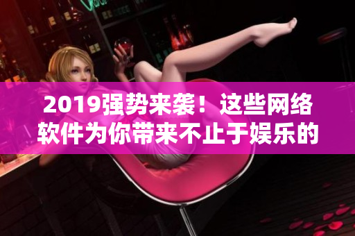 2019強(qiáng)勢來襲！這些網(wǎng)絡(luò)軟件為你帶來不止于娛樂的驚喜