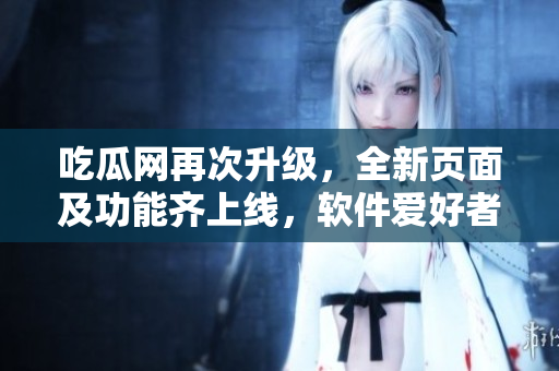 吃瓜網(wǎng)再次升級，全新頁面及功能齊上線，軟件愛好者必看！