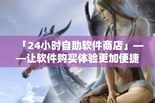 「24小時(shí)自助軟件商店」——讓軟件購(gòu)買(mǎi)體驗(yàn)更加便捷！