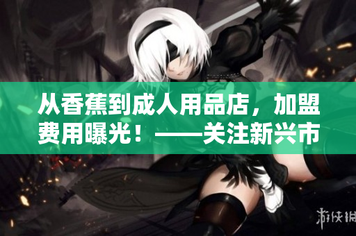 從香蕉到成人用品店，加盟費用曝光！——關注新興市場發(fā)展趨勢