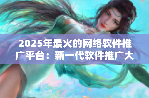 2025年最火的網(wǎng)絡(luò)軟件推廣平臺(tái)：新一代軟件推廣大咖必備的神器
