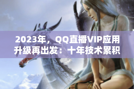 2023年，QQ直播VIP應用升級再出發(fā)：十年技術累積蓄勢待發(fā)