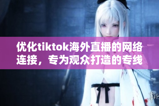 優(yōu)化tiktok海外直播的網(wǎng)絡(luò)連接，專為觀眾打造的專線服務(wù)
