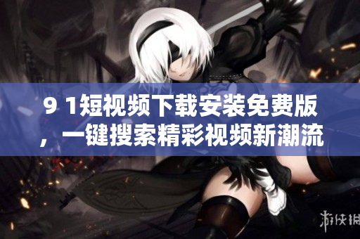 9 1短視頻下載安裝免費版，一鍵搜索精彩視頻新潮流。