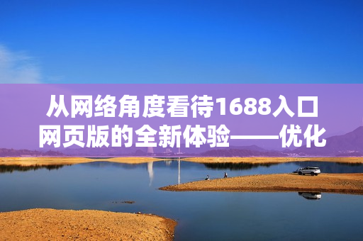 從網(wǎng)絡(luò)角度看待1688入口網(wǎng)頁版的全新體驗——優(yōu)化企業(yè)采購流程