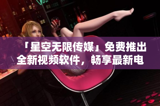 「星空無限傳媒」免費推出全新視頻軟件，暢享最新電視?。? /></a><h4 class=