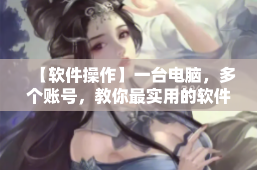 【軟件操作】一臺(tái)電腦，多個(gè)賬號(hào)，教你最實(shí)用的軟件操作技巧！