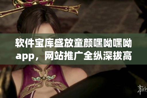 軟件寶庫盛放童顏嘿呦嘿呦app，網(wǎng)站推廣全縱深拔高