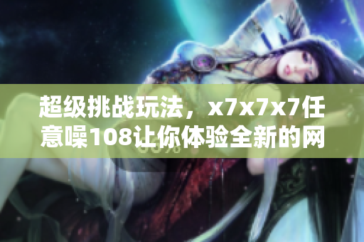超級挑戰(zhàn)玩法，x7x7x7任意噪108讓你體驗全新的網(wǎng)絡(luò)軟件樂趣！