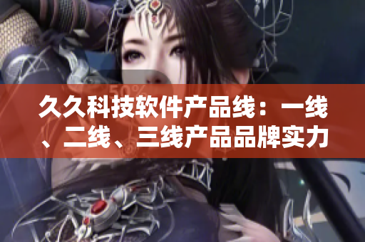 久久科技軟件產(chǎn)品線：一線、二線、三線產(chǎn)品品牌實(shí)力對(duì)比