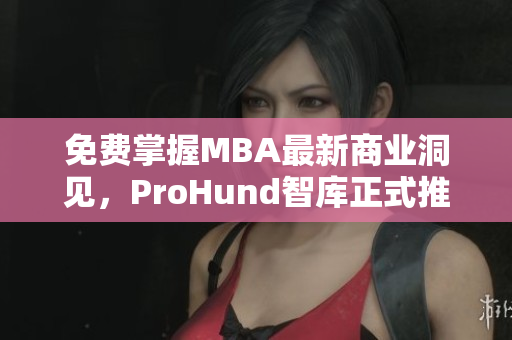 免費(fèi)掌握MBA最新商業(yè)洞見，ProHund智庫正式推出中國免費(fèi)版
