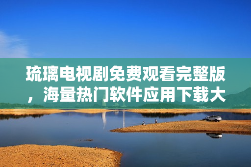 琉璃電視劇免費觀看完整版，海量熱門軟件應(yīng)用下載大全