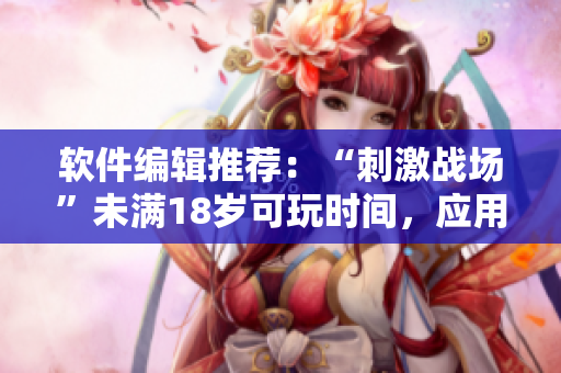 軟件編輯推薦：“刺激戰(zhàn)場(chǎng)”未滿18歲可玩時(shí)間，應(yīng)用實(shí)名制已啟動(dòng)！