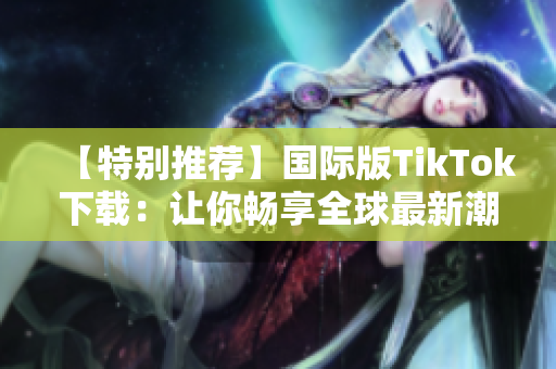 【特別推薦】國(guó)際版TikTok下載：讓你暢享全球最新潮音舞APP！